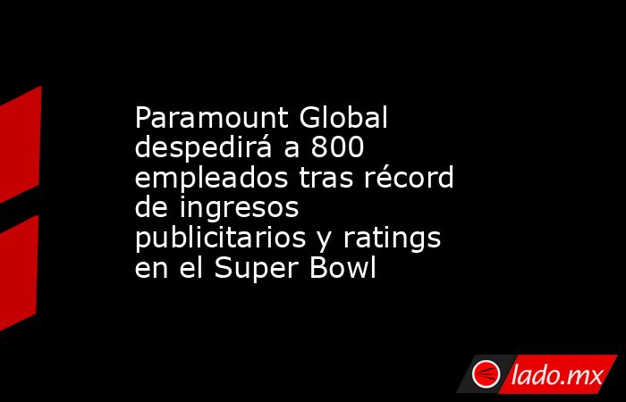 Paramount Global despedirá a 800 empleados tras récord de ingresos publicitarios y ratings en el Super Bowl. Noticias en tiempo real