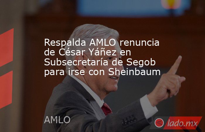 Respalda AMLO renuncia de César Yáñez en Subsecretaría de Segob para irse con Sheinbaum. Noticias en tiempo real