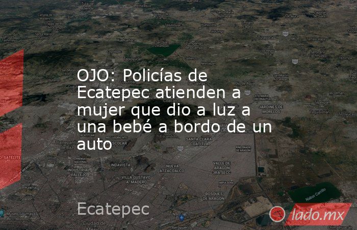 OJO: Policías de Ecatepec atienden a mujer que dio a luz a una bebé a bordo de un auto. Noticias en tiempo real