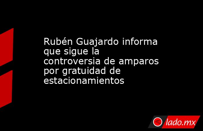 Rubén Guajardo informa que sigue la controversia de amparos por gratuidad de estacionamientos. Noticias en tiempo real