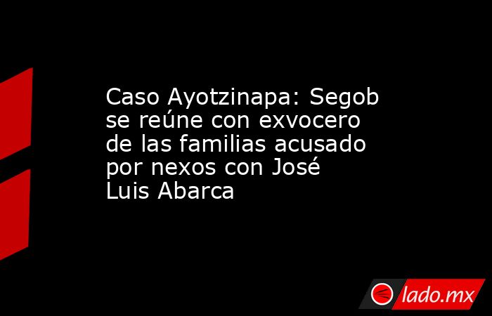 Caso Ayotzinapa: Segob se reúne con exvocero de las familias acusado por nexos con José Luis Abarca. Noticias en tiempo real