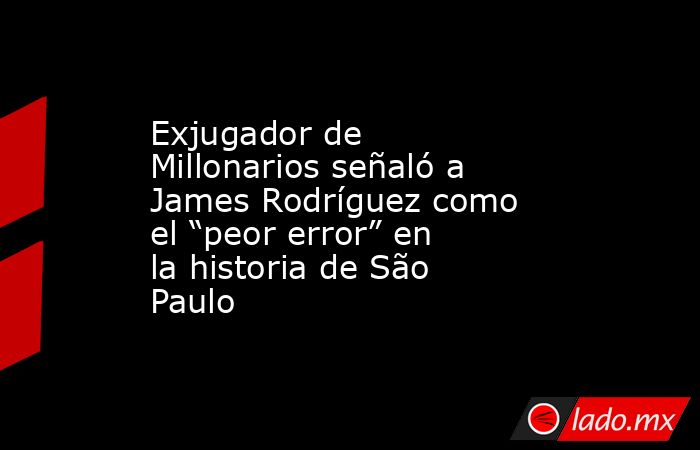 Exjugador de Millonarios señaló a James Rodríguez como el “peor error” en la historia de São Paulo. Noticias en tiempo real