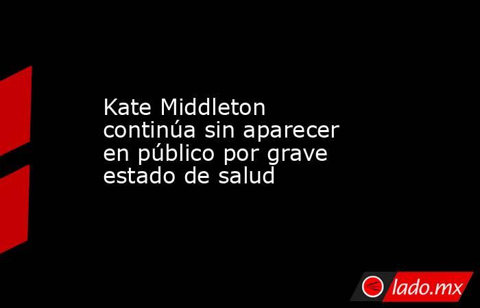 Kate Middleton continúa sin aparecer en público por grave estado de salud. Noticias en tiempo real