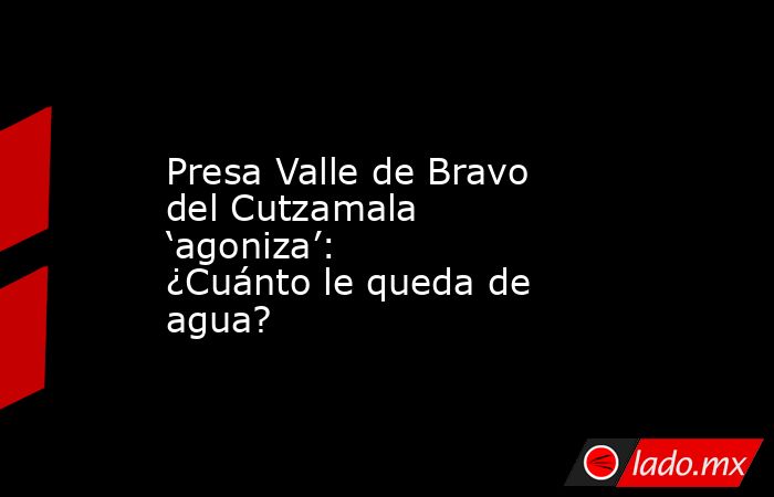 Presa Valle de Bravo del Cutzamala ‘agoniza’: ¿Cuánto le queda de agua?. Noticias en tiempo real