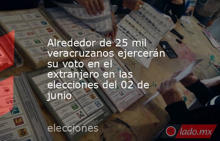 Alrededor de 25 mil veracruzanos ejercerán su voto en el extranjero en las elecciones del 02 de junio. Noticias en tiempo real