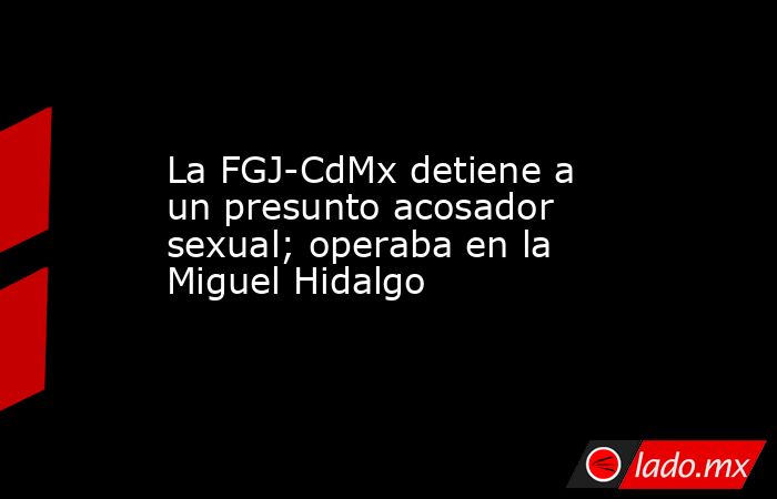 La FGJ-CdMx detiene a un presunto acosador sexual; operaba en la Miguel Hidalgo. Noticias en tiempo real