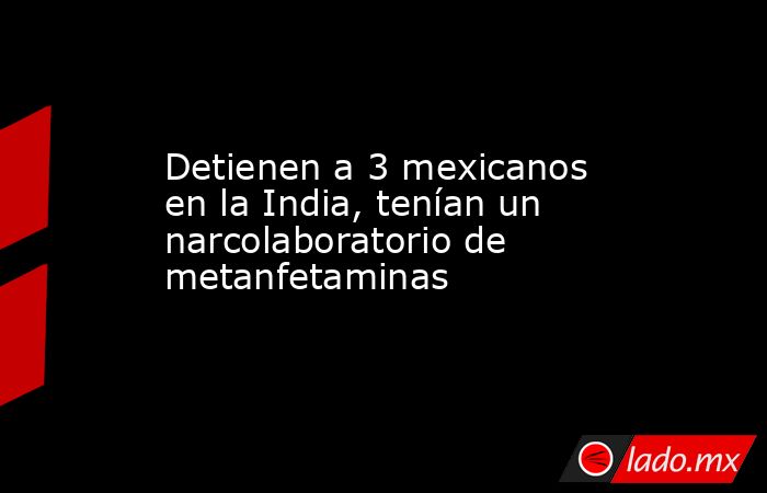 Detienen a 3 mexicanos en la India, tenían un narcolaboratorio de metanfetaminas. Noticias en tiempo real