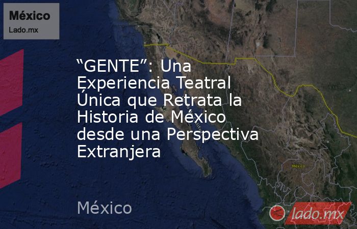 “GENTE”: Una Experiencia Teatral Única que Retrata la Historia de México desde una Perspectiva Extranjera. Noticias en tiempo real