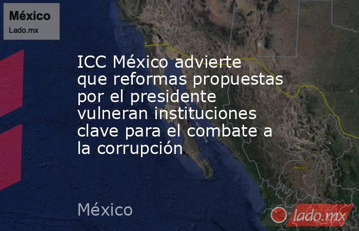 ICC México advierte que reformas propuestas por el presidente vulneran instituciones clave para el combate a la corrupción. Noticias en tiempo real