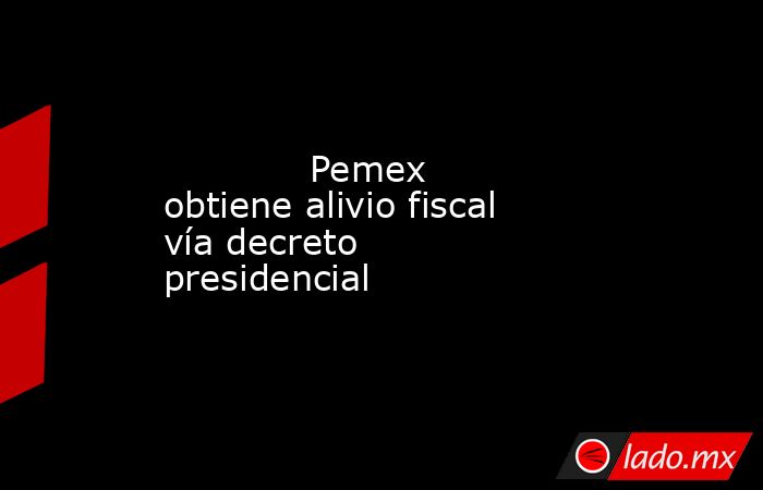             Pemex obtiene alivio fiscal vía decreto presidencial            . Noticias en tiempo real
