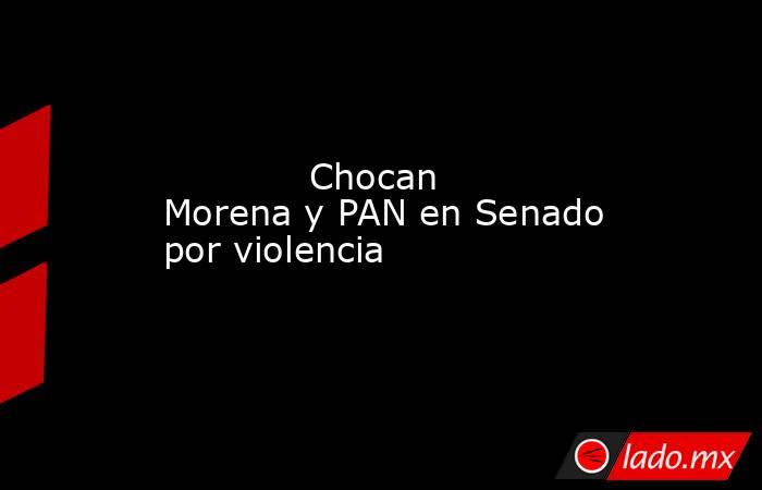             Chocan Morena y PAN en Senado por violencia            . Noticias en tiempo real