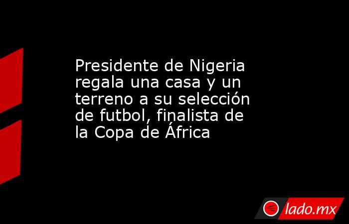 Presidente de Nigeria regala una casa y un terreno a su selección de futbol, finalista de la Copa de África. Noticias en tiempo real