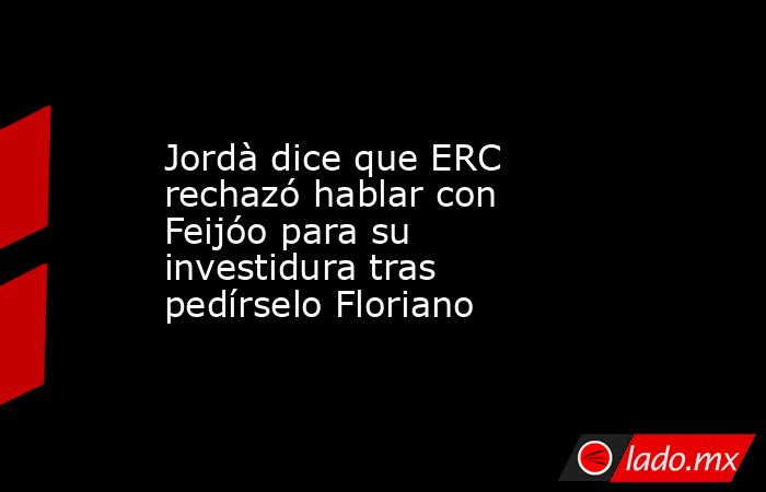 Jordà dice que ERC rechazó hablar con Feijóo para su investidura tras pedírselo Floriano. Noticias en tiempo real