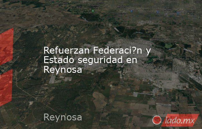 Refuerzan Federaci?n y Estado seguridad en Reynosa. Noticias en tiempo real