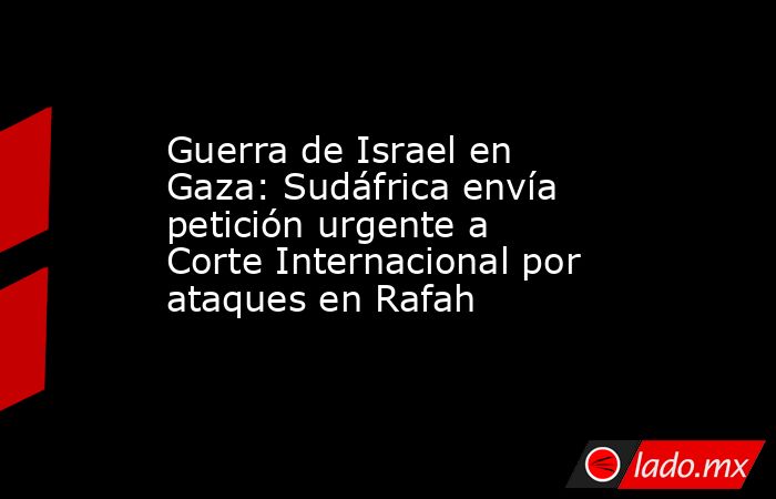 Guerra de Israel en Gaza: Sudáfrica envía petición urgente a Corte Internacional por ataques en Rafah. Noticias en tiempo real