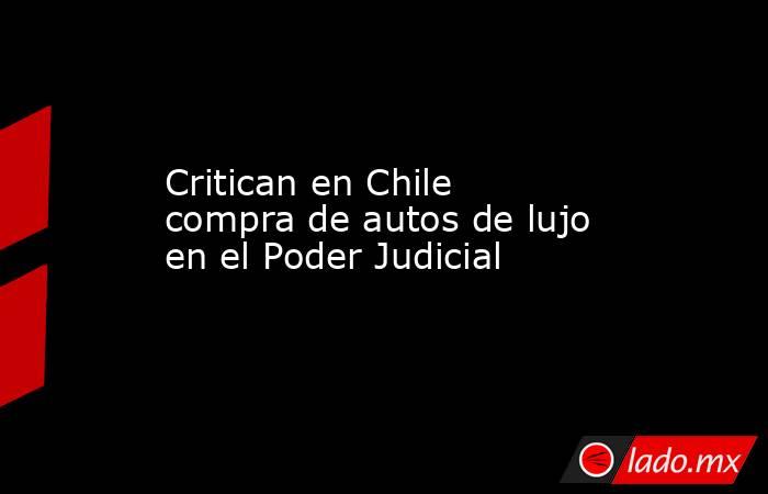 Critican en Chile compra de autos de lujo en el Poder Judicial. Noticias en tiempo real