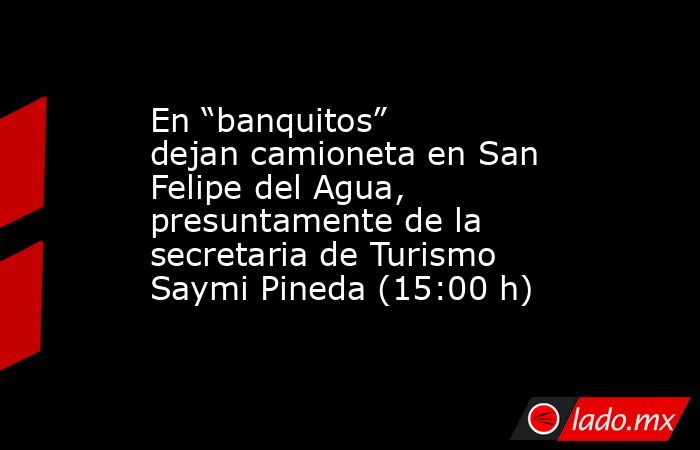 En “banquitos” dejan camioneta en San Felipe del Agua, presuntamente de la secretaria de Turismo Saymi Pineda (15:00 h). Noticias en tiempo real