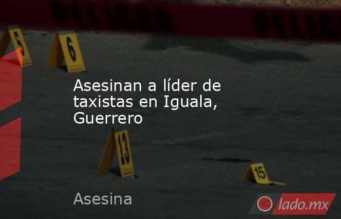 Asesinan a líder de taxistas en Iguala, Guerrero . Noticias en tiempo real
