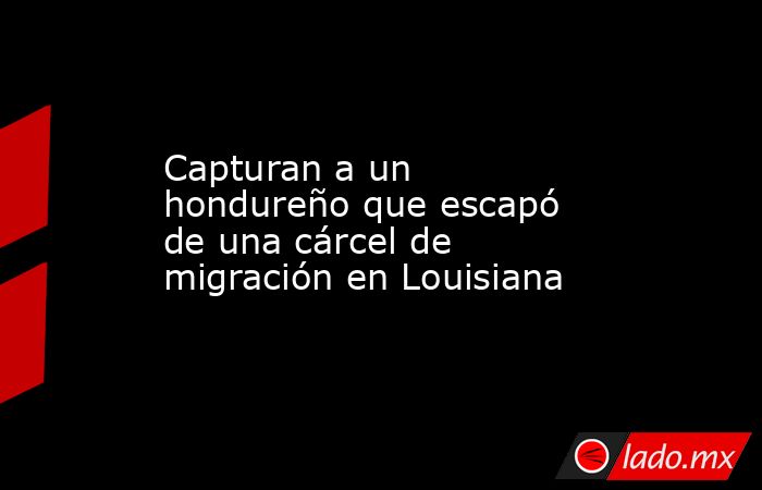 Capturan a un hondureño que escapó de una cárcel de migración en Louisiana. Noticias en tiempo real