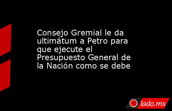 Consejo Gremial le da ultimátum a Petro para que ejecute el Presupuesto General de la Nación como se debe. Noticias en tiempo real