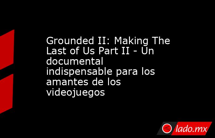 Grounded II: Making The Last of Us Part II - Un documental indispensable para los amantes de los videojuegos. Noticias en tiempo real