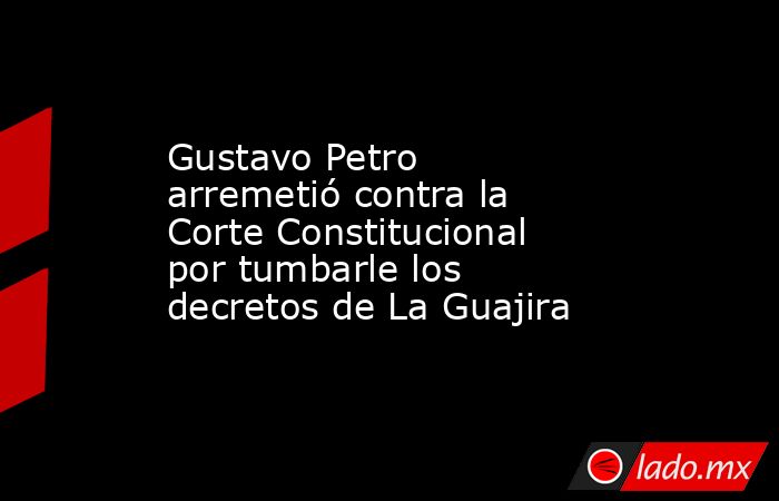 Gustavo Petro arremetió contra la Corte Constitucional por tumbarle los decretos de La Guajira. Noticias en tiempo real