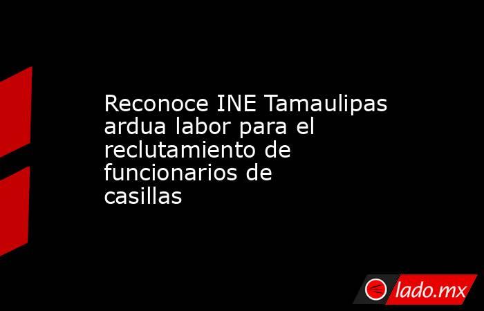 Reconoce INE Tamaulipas ardua labor para el reclutamiento de funcionarios de casillas. Noticias en tiempo real