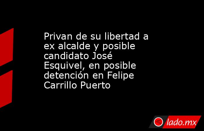Privan de su libertad a ex alcalde y posible candidato José Esquivel, en posible detención en Felipe Carrillo Puerto. Noticias en tiempo real