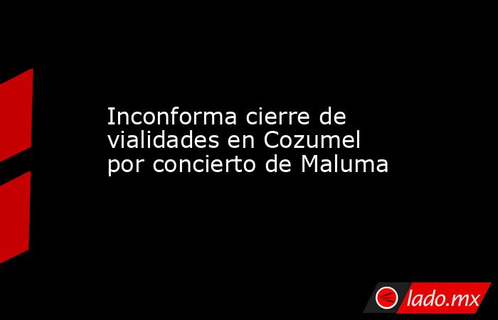Inconforma cierre de vialidades en Cozumel por concierto de Maluma. Noticias en tiempo real
