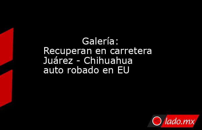             Galería: Recuperan en carretera Juárez - Chihuahua auto robado en EU            . Noticias en tiempo real