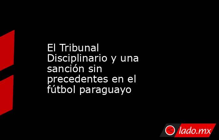 El Tribunal Disciplinario y una sanción sin precedentes en el fútbol paraguayo. Noticias en tiempo real