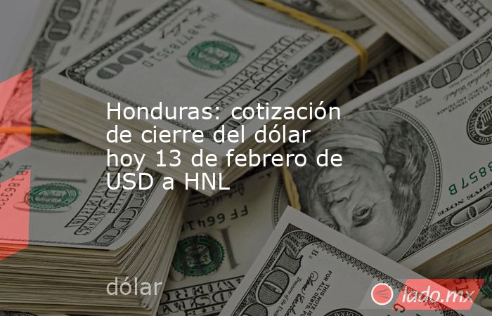 Honduras: cotización de cierre del dólar hoy 13 de febrero de USD a HNL. Noticias en tiempo real