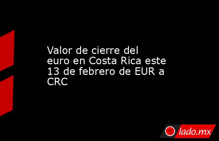 Valor de cierre del euro en Costa Rica este 13 de febrero de EUR a CRC. Noticias en tiempo real