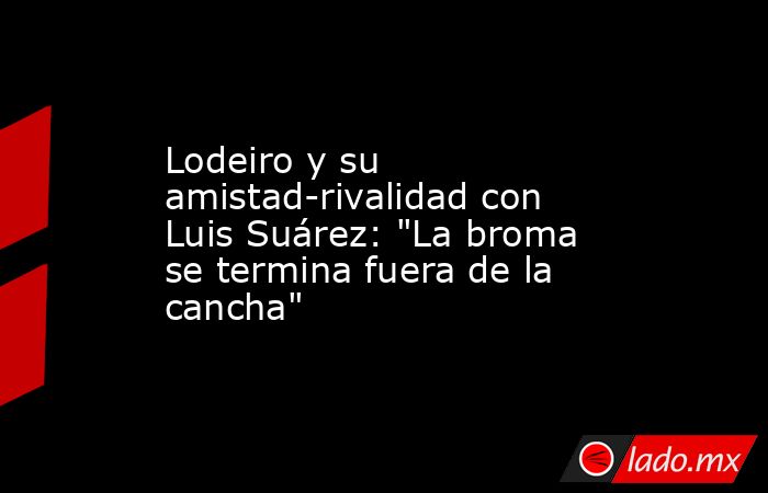Lodeiro y su amistad-rivalidad con Luis Suárez: 