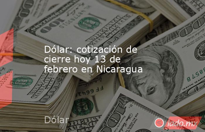 Dólar: cotización de cierre hoy 13 de febrero en Nicaragua. Noticias en tiempo real