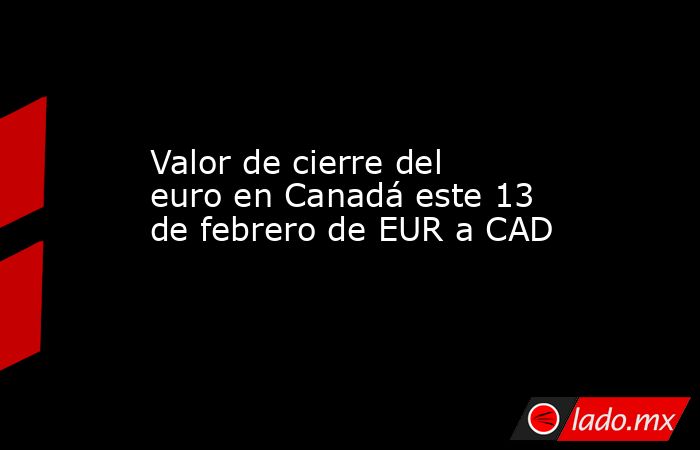 Valor de cierre del euro en Canadá este 13 de febrero de EUR a CAD. Noticias en tiempo real