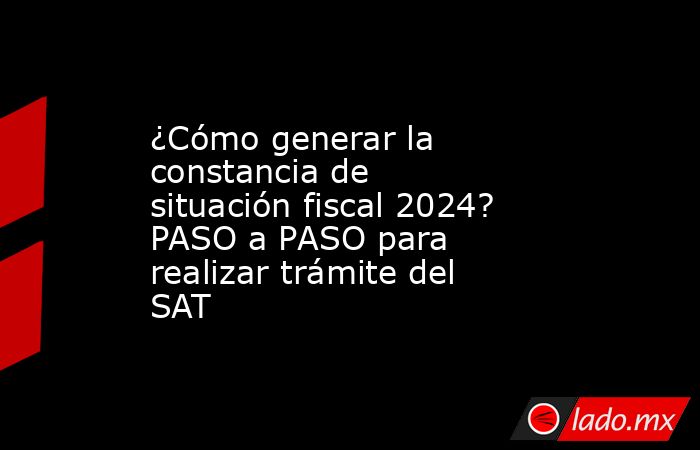 ¿Cómo generar la constancia de situación fiscal 2024? PASO a PASO para realizar trámite del SAT. Noticias en tiempo real
