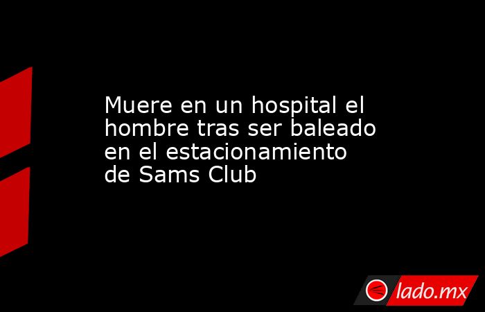 Muere en un hospital el hombre tras ser baleado en el estacionamiento de Sams Club. Noticias en tiempo real
