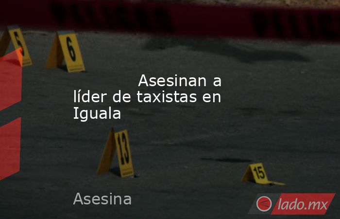             Asesinan a líder de taxistas en Iguala            . Noticias en tiempo real
