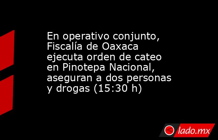 En operativo conjunto, Fiscalía de Oaxaca ejecuta orden de cateo en Pinotepa Nacional, aseguran a dos personas y drogas (15:30 h). Noticias en tiempo real