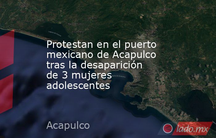 Protestan en el puerto mexicano de Acapulco tras la desaparición de 3 mujeres adolescentes. Noticias en tiempo real