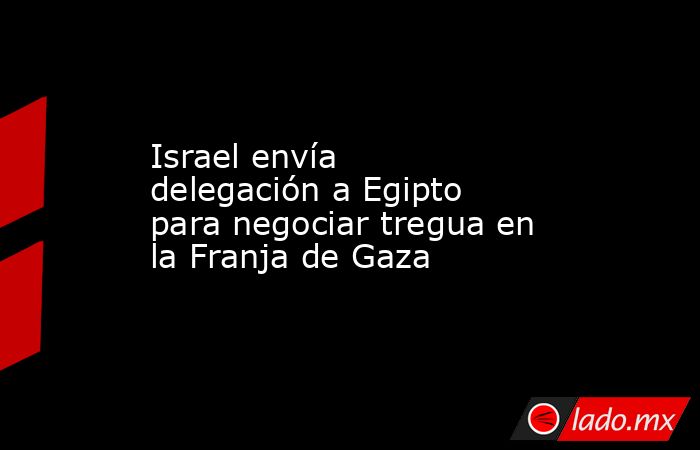 Israel envía delegación a Egipto para negociar tregua en la Franja de Gaza. Noticias en tiempo real