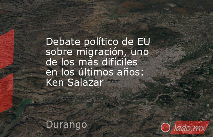 Debate político de EU sobre migración, uno de los más difíciles en los últimos años: Ken Salazar. Noticias en tiempo real