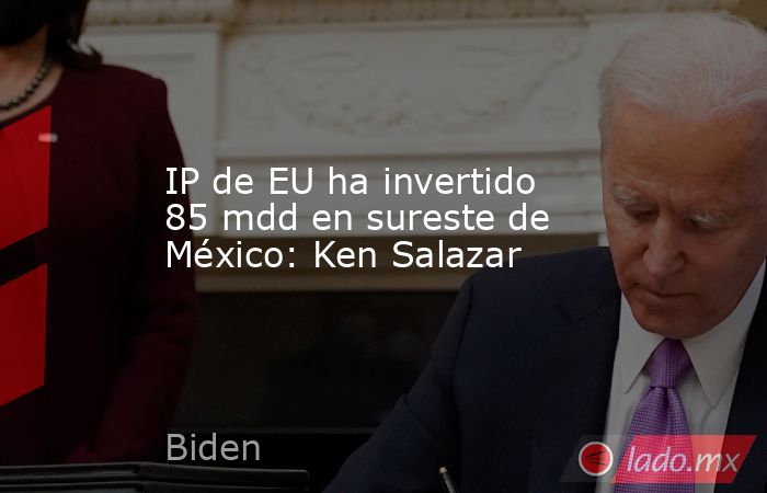 IP de EU ha invertido 85 mdd en sureste de México: Ken Salazar. Noticias en tiempo real