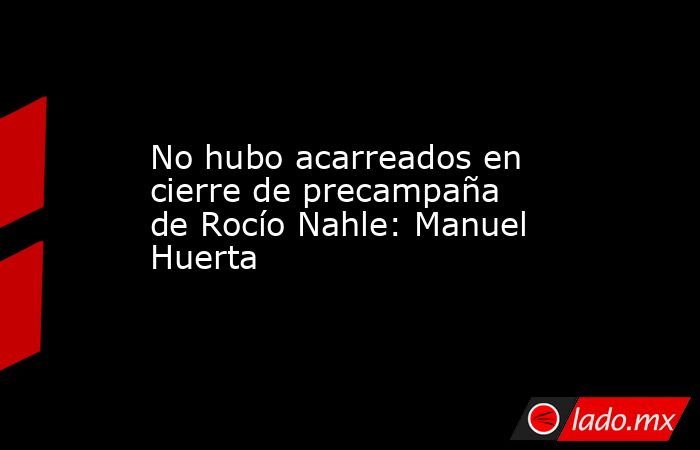 No hubo acarreados en cierre de precampaña de Rocío Nahle: Manuel Huerta. Noticias en tiempo real