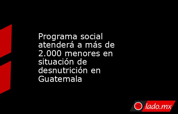 Programa social atenderá a más de 2.000 menores en situación de desnutrición en Guatemala. Noticias en tiempo real