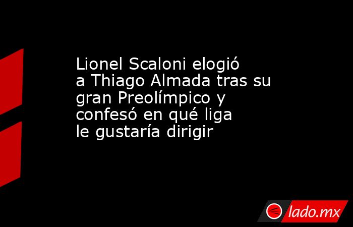 Lionel Scaloni elogió a Thiago Almada tras su gran Preolímpico y confesó en qué liga le gustaría dirigir       . Noticias en tiempo real