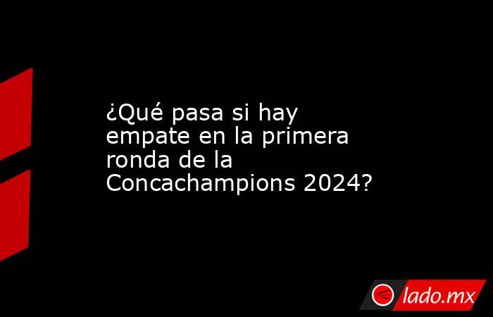 ¿Qué pasa si hay empate en la primera ronda de la Concachampions 2024?. Noticias en tiempo real