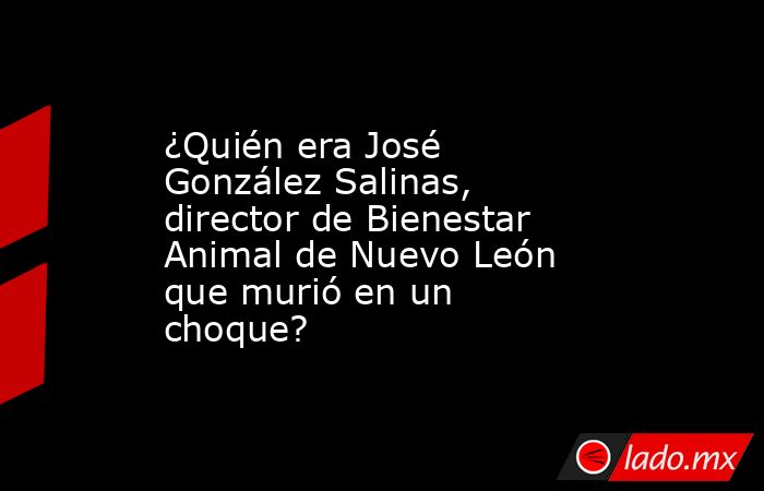 ¿Quién era José González Salinas, director de Bienestar Animal de Nuevo León que murió en un choque?. Noticias en tiempo real