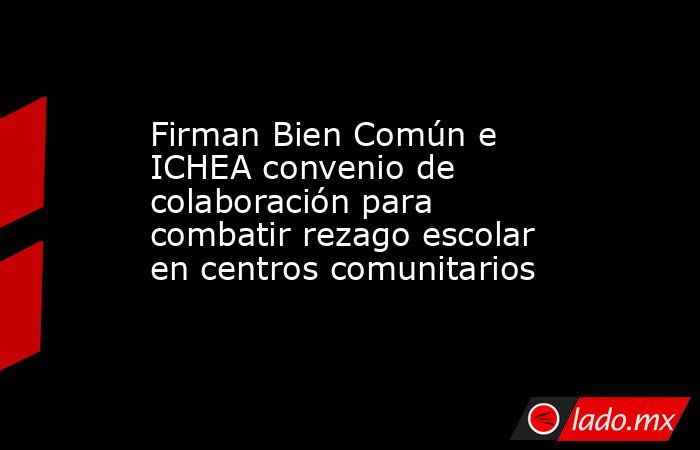 Firman Bien Común e ICHEA convenio de colaboración para combatir rezago escolar en centros comunitarios. Noticias en tiempo real